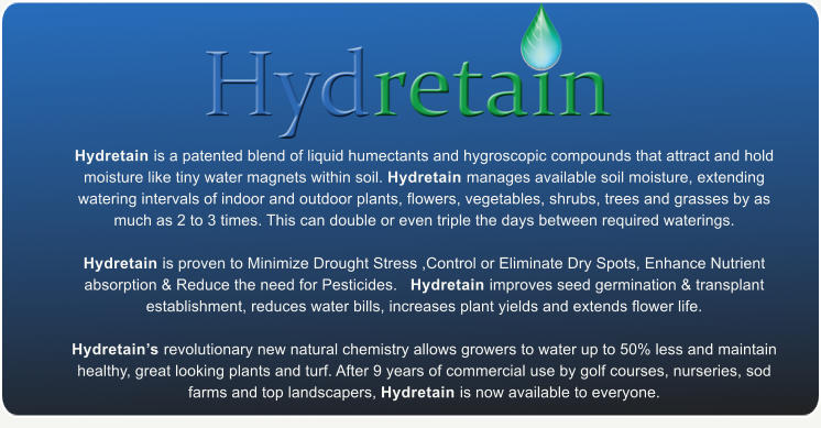 Hydretain is a patented blend of liquid humectants and hygroscopic compounds that attract and hold moisture like tiny water magnets within soil. Hydretain manages available soil moisture, extending watering intervals of indoor and outdoor plants, flowers, vegetables, shrubs, trees and grasses by as much as 2 to 3 times. This can double or even triple the days between required waterings.    Hydretain is proven to Minimize Drought Stress ,Control or Eliminate Dry Spots, Enhance Nutrient absorption & Reduce the need for Pesticides.   Hydretain improves seed germination & transplant establishment, reduces water bills, increases plant yields and extends flower life.   Hydretain�s revolutionary new natural chemistry allows growers to water up to 50% less and maintain healthy, great looking plants and turf. After 9 years of commercial use by golf courses, nurseries, sod farms and top landscapers, Hydretain is now available to everyone.
