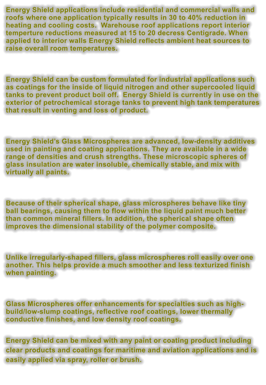 Energy Shield applications include residential and commercial walls and roofs where one application typically results in 30 to 40% reduction in heating and cooling costs.  Warehouse roof applications report interior temperture reductions measured at 15 to 20 decress Centigrade. When applied to interior walls Energy Shield reflects ambient heat sources to raise overall room temperatures.    Energy Shield can be custom formulated for industrial applications such as coatings for the inside of liquid nitrogen and other supercooled liquid tanks to prevent product boil off.  Energy Shield is currently in use on the exterior of petrochemical storage tanks to prevent high tank temperatures that result in venting and loss of product.    Energy Shield�s Glass Microspheres are advanced, low-density additives used in painting and coating applications. They are available in a wide range of densities and crush strengths. These microscopic spheres of glass insulation are water insoluble, chemically stable, and mix with virtually all paints.   Because of their spherical shape, glass microspheres behave like tiny ball bearings, causing them to flow within the liquid paint much better than common mineral fillers. In addition, the spherical shape often improves the dimensional stability of the polymer composite.   Unlike irregularly-shaped fillers, glass microspheres roll easily over one another. This helps provide a much smoother and less texturized finish when painting.   Glass Microspheres offer enhancements for specialties such as high-build/low-slump coatings, reflective roof coatings, lower thermally conductive finishes, and low density roof coatings.   Energy Shield can be mixed with any paint or coating product including clear products and coatings for maritime and aviation applications and is easily applied via spray, roller or brush.